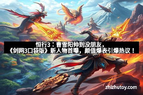 恒行3：曹雪阳帅到没朋友，《剑网3口袋版》新人物首曝，颜值爆表引爆热议！